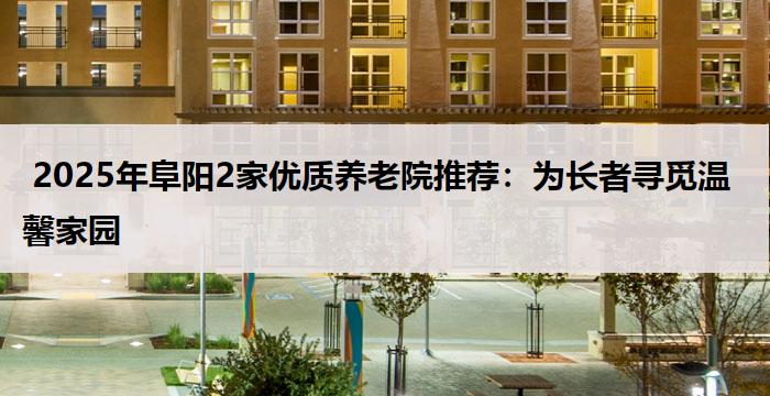 2025年阜阳2家优质养老院推荐:为长者寻觅温馨家园