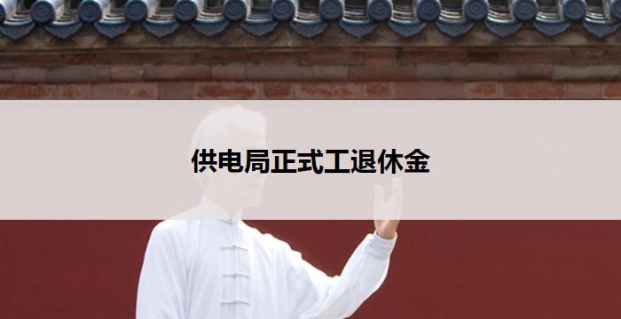 供电局正式工退休金(供电局正式工退休金福利待遇政策解读)