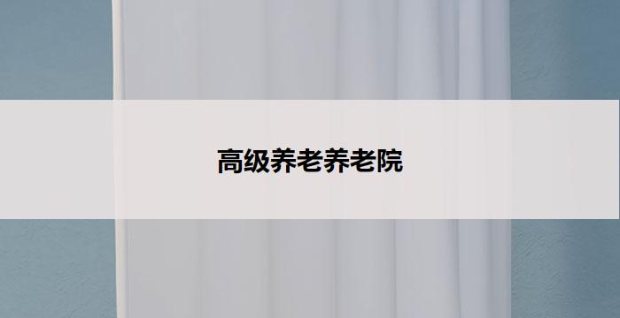 高级养老养老院(高级养老院：为您打造尊贵舒适的晚年居所)