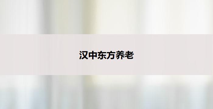 汉中东方养老(汉中东方养老：关爱老年人，创造幸福生活)