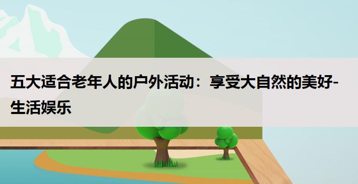 五大适合老年人的户外活动：享受大自然的美好-生活娱乐