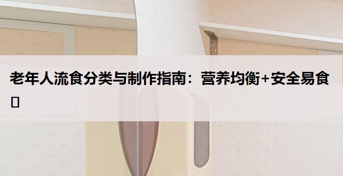 老年人流食分类与制作指南：营养均衡+安全易食​