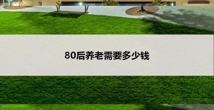 80后养老需要多少钱(80后养老金需求调查：何时开始储蓄才能满足退休后的生活开销？)