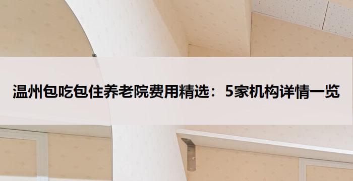 温州包吃包住养老院费用精选：5家机构详情一览