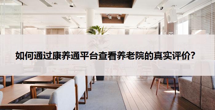 如何通过康养通平台查看养老院的真实评价?