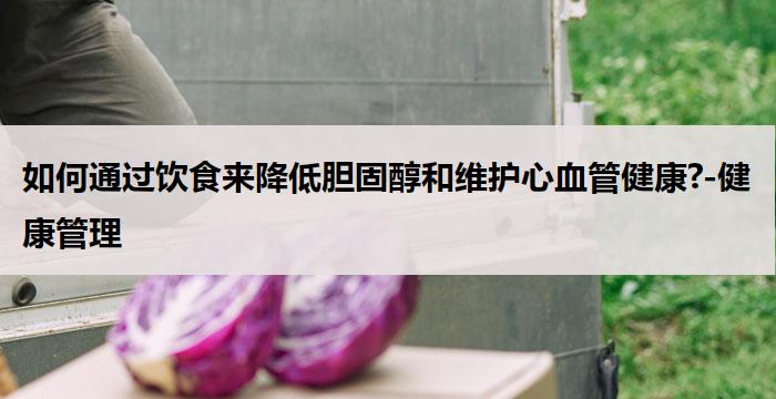 如何通过饮食来降低胆固醇和维护心血管健康?-健康管理