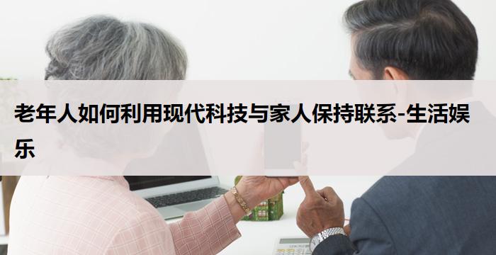 老年人如何利用现代科技与家人保持联系-生活娱乐