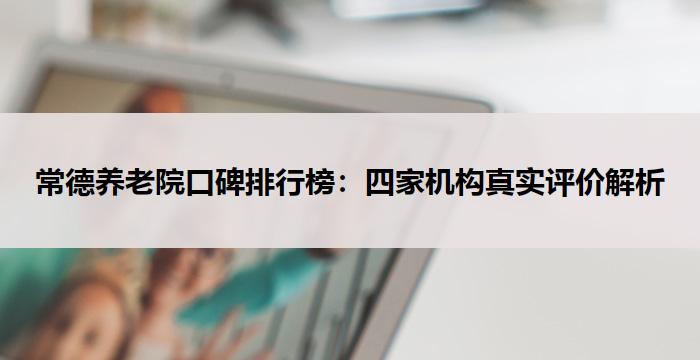 常德养老院口碑排行榜：四家机构真实评价解析