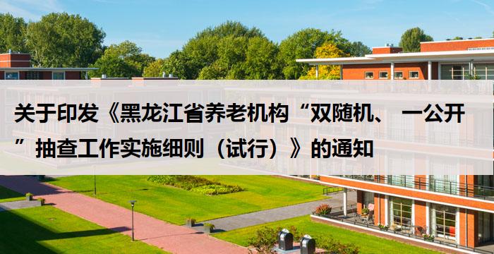 关于印发《黑龙江省养老机构“双随机、 一公开”抽查工作实施细则(试行)》的通知