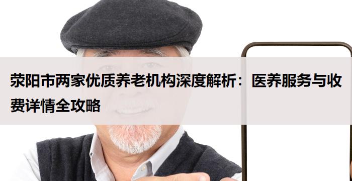 荥阳市两家优质养老机构深度解析：医养服务与收费详情全攻略