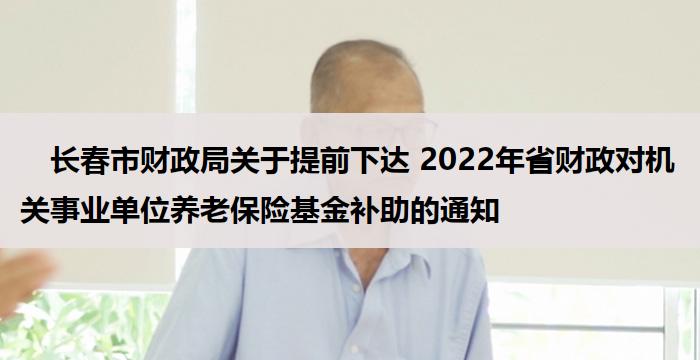 　长春市财政局关于提前下达 2022年省财政对机关事业单位养老保险基金补助的通知