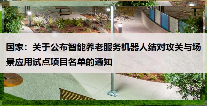 国家:关于公布智能养老服务机器人结对攻关与场景应用试点项目名单的通知