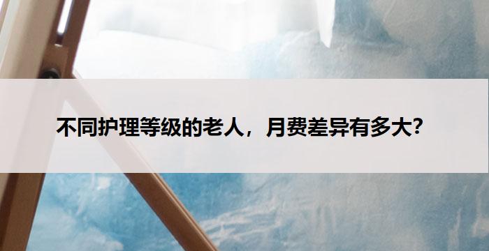 不同护理等级的老人,月费差异有多大?
