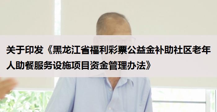 关于印发《黑龙江省福利彩票公益金补助社区老年人助餐服务设施项目资金管理办法》