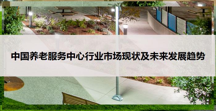 中国养老服务中心行业市场现状及未来发展趋势-养生杂谈