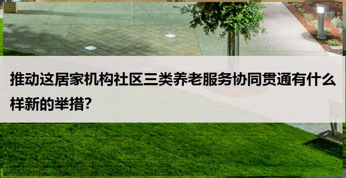 推动这居家机构社区三类养老服务协同贯通有什么样新的举措?