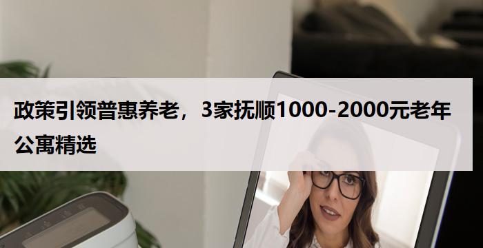 政策引领普惠养老，3家抚顺1000-2000元老年公寓精选