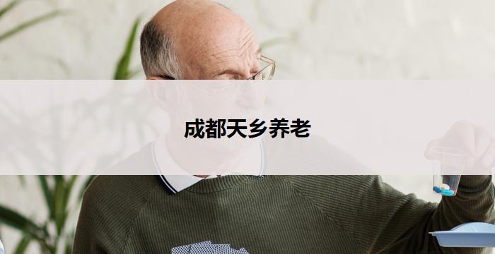 成都天乡养老(成都天乡养老:打造温馨家园,关爱晚年生活)