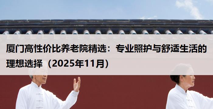 厦门高性价比养老院精选：专业照护与舒适生活的理想选择（2025年11月）
