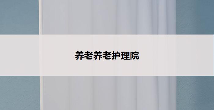 养老养老护理院(养老护理院：关怀老年人，呵护晚年)
