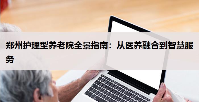 郑州护理型养老院全景指南:从医养融合到智慧服务