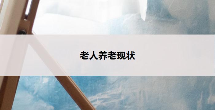老人养老现状(老人养老现状：关注他们的需求和挑战)