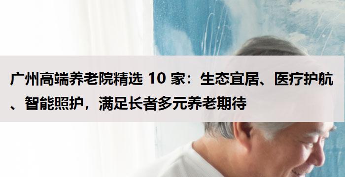 广州高端养老院精选 10 家:生态宜居、医疗护航、智能照护,满足长者多元养老期待