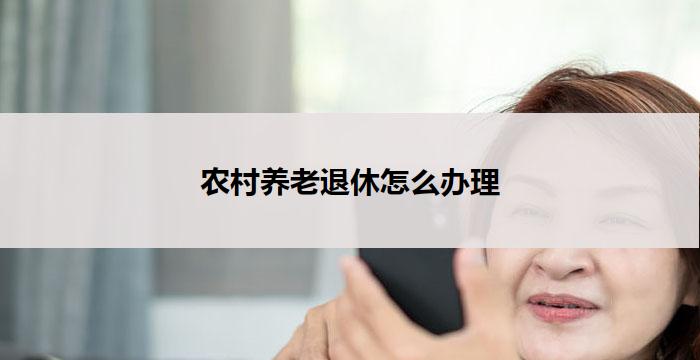 农村养老退休怎么办理(农村养老退休办理攻略)