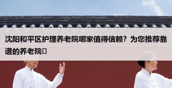沈阳和平区护理养老院哪家值得信赖？为您推荐靠谱的养老院​