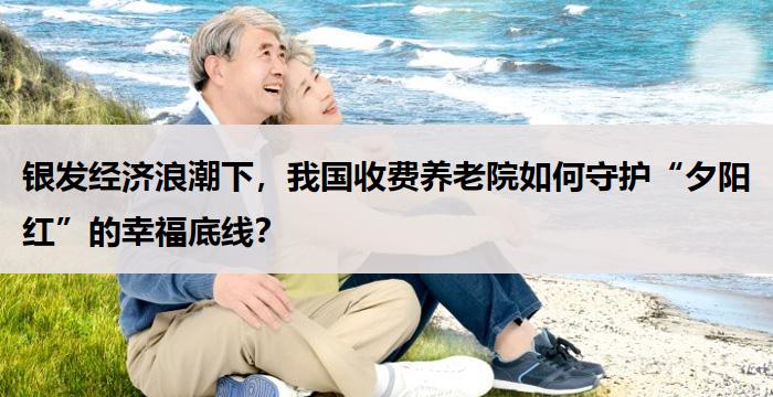 银发经济浪潮下，我国收费养老院如何守护“夕阳红”的幸福底线？