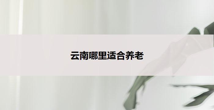 云南哪里适合养老(云南哪里适合老年人养老?)