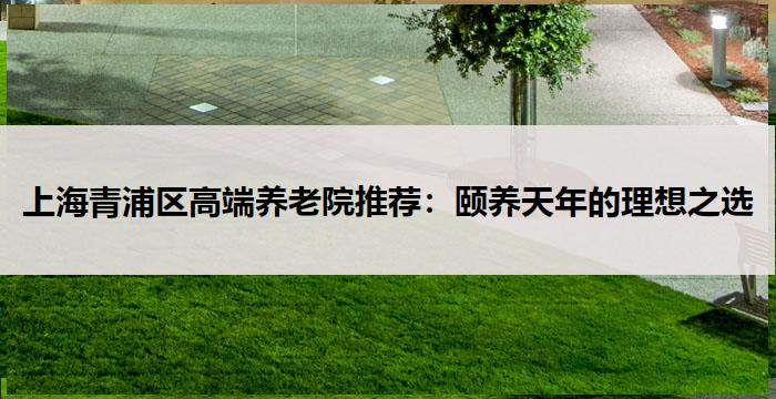 上海青浦区高端养老院推荐：颐养天年的理想之选