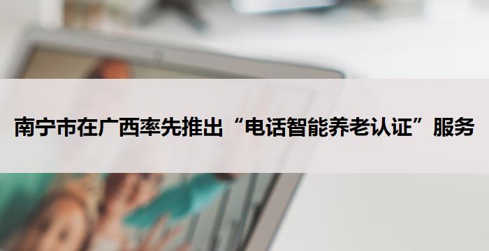 南宁市在广西率先推出“电话智能养老认证”服务
