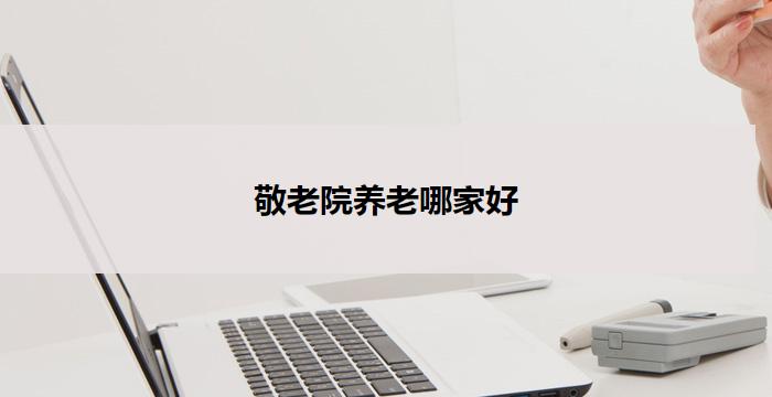 敬老院养老哪家好(敬老院哪家好？养老首选)