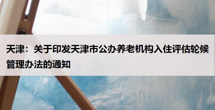 天津：印发天津市公办养老机构入住评估轮候管理办法的通知