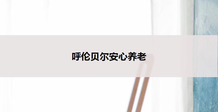 呼伦贝尔安心养老(呼伦贝尔：安享晚年，幸福无忧)