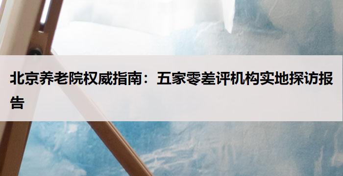 北京养老院权威指南：五家零差评机构实地探访报告