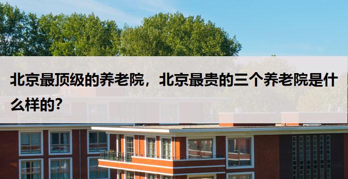 北京最顶级的养老院，北京最贵的三个养老院是什么样的？