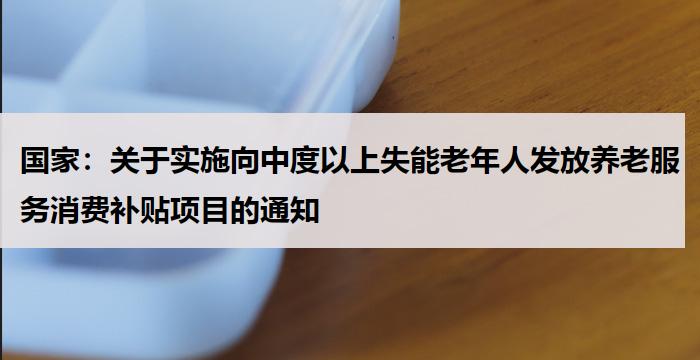 国家：关于实施向中度以上失能老年人发放养老服务消费补贴项目的通知