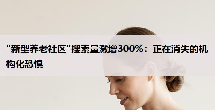 "新型养老社区"搜索量激增300%:正在消失的机构化恐惧