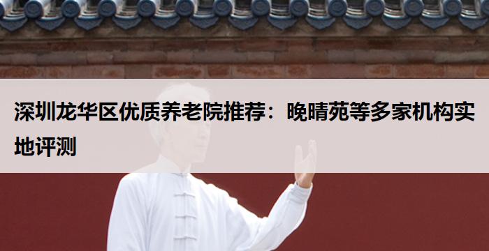 深圳龙华区优质养老院推荐:晚晴苑等多家机构实地评测