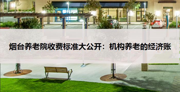 烟台养老院收费标准大公开：机构养老的经济账