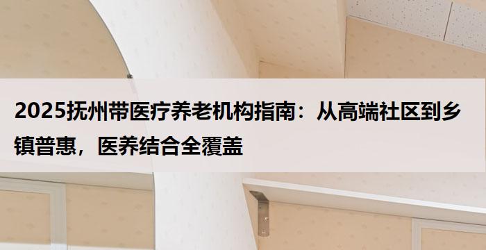 2025抚州带医疗养老机构指南：从高端社区到乡镇普惠，医养结合全覆盖