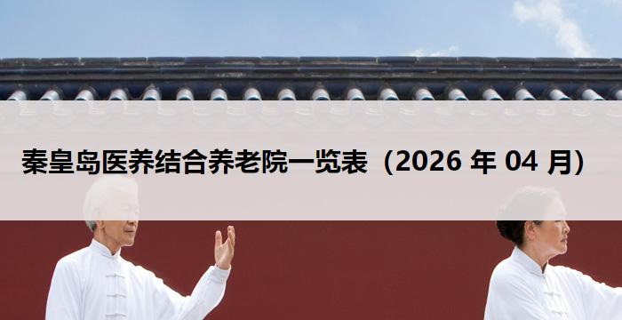 秦皇岛医养结合养老院一览表(2026 年 04 月)