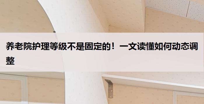 养老院护理等级不是固定的!一文读懂如何动态调整