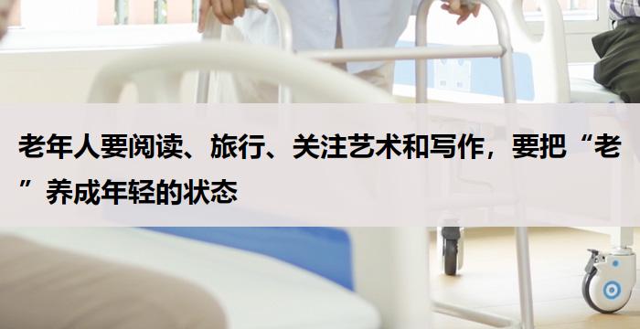 老年人要阅读、旅行、关注艺术和写作,要把“老”养成年轻的状态