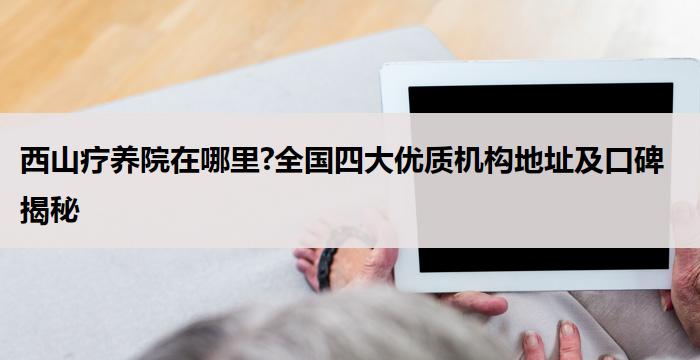 西山疗养院在哪里?全国四大优质机构地址及口碑揭秘