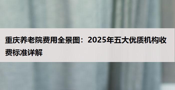 重庆养老院费用全景图:2025年五大优质机构收费标准详解