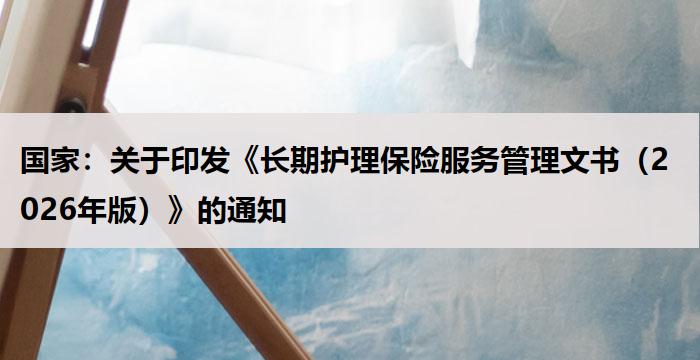 国家：关于印发《长期护理保险服务管理文书（2026年版）》的通知