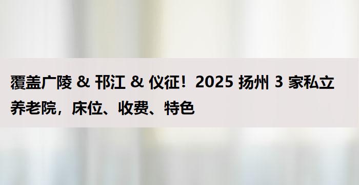覆盖广陵 & 邗江 & 仪征！2025 扬州 3 家私立养老院，床位、收费、特色